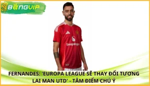 Fernandes: 'Europa League sẽ thay đổi tương lai Man Utd'